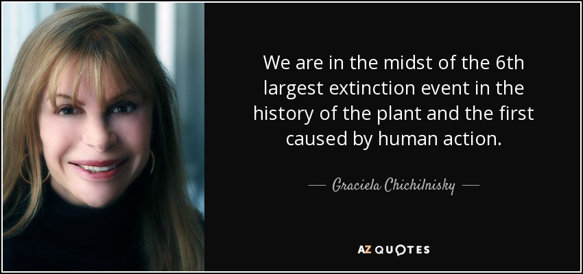 We are in the midst of the 6th largest extinction event in the history of the plant and the first caused by human action. - Graciela Chichilnisky