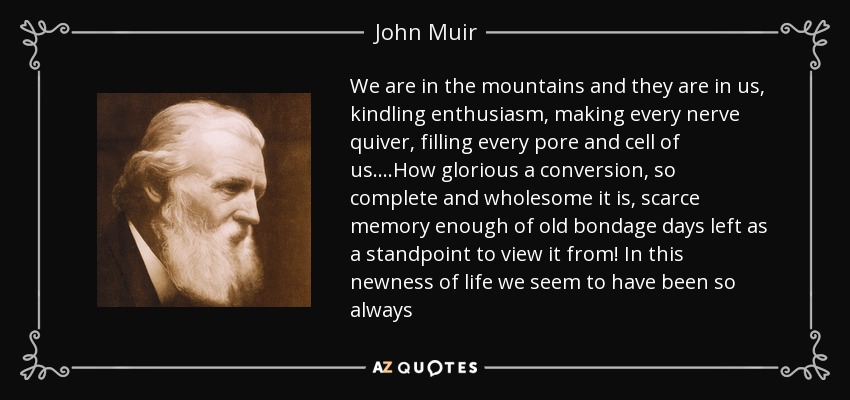 We are in the mountains and they are in us, kindling enthusiasm, making every nerve quiver, filling every pore and cell of us....How glorious a conversion, so complete and wholesome it is, scarce memory enough of old bondage days left as a standpoint to view it from! In this newness of life we seem to have been so always - John Muir
