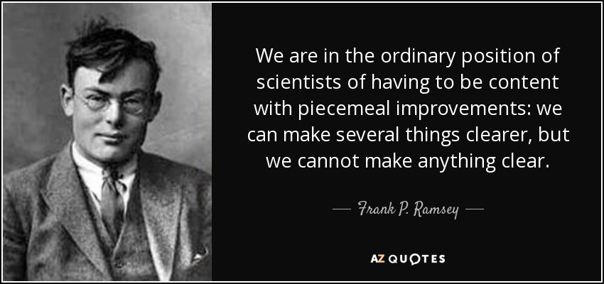 We are in the ordinary position of scientists of having to be content with piecemeal improvements: we can make several things clearer, but we cannot make anything clear. - Frank P. Ramsey