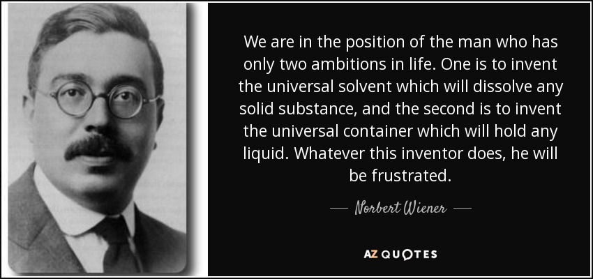 We are in the position of the man who has only two ambitions in life. One is to invent the universal solvent which will dissolve any solid substance, and the second is to invent the universal container which will hold any liquid. Whatever this inventor does, he will be frustrated. - Norbert Wiener