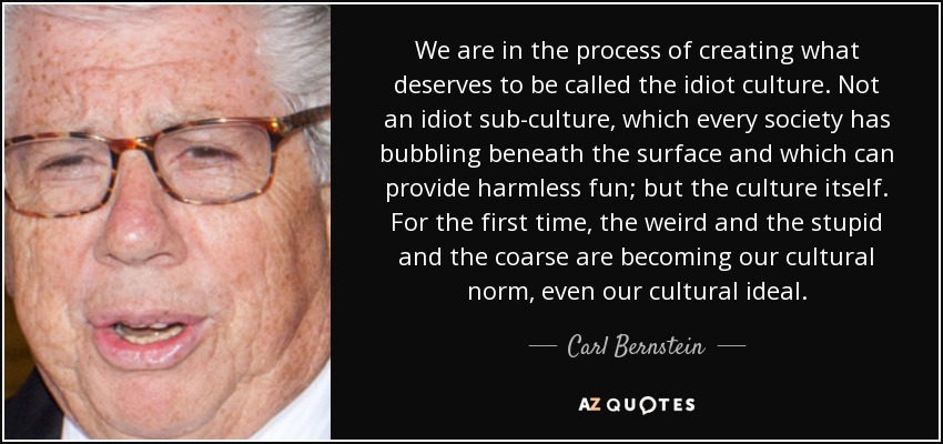 We are in the process of creating what deserves to be called the idiot culture. Not an idiot sub-culture, which every society has bubbling beneath the surface and which can provide harmless fun; but the culture itself. For the first time, the weird and the stupid and the coarse are becoming our cultural norm, even our cultural ideal. - Carl Bernstein