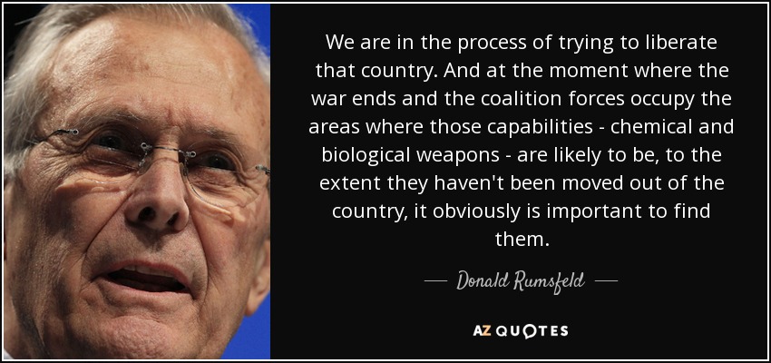 We are in the process of trying to liberate that country. And at the moment where the war ends and the coalition forces occupy the areas where those capabilities - chemical and biological weapons - are likely to be, to the extent they haven't been moved out of the country, it obviously is important to find them. - Donald Rumsfeld