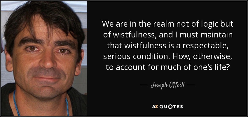 We are in the realm not of logic but of wistfulness, and I must maintain that wistfulness is a respectable, serious condition. How, otherwise, to account for much of one's life? - Joseph O'Neill