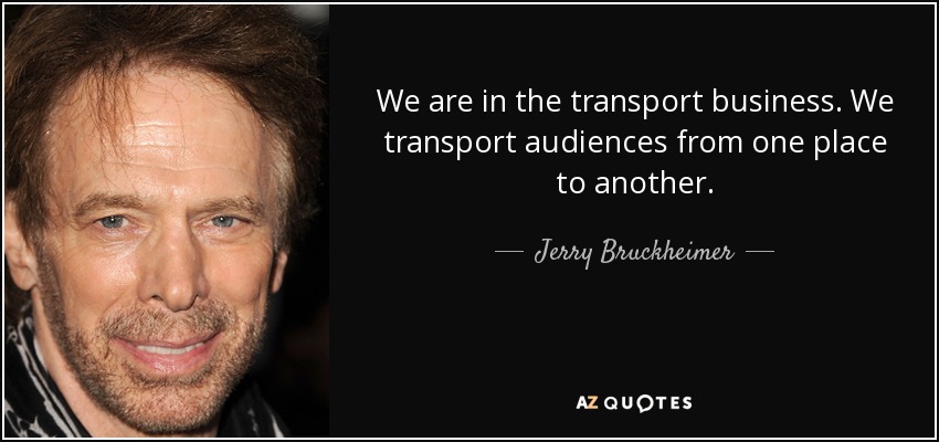 We are in the transport business. We transport audiences from one place to another. - Jerry Bruckheimer