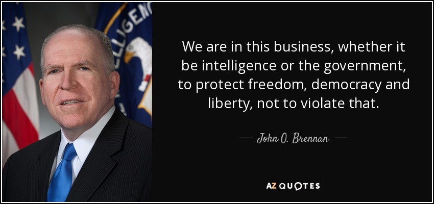 We are in this business, whether it be intelligence or the government, to protect freedom, democracy and liberty, not to violate that. - John O. Brennan