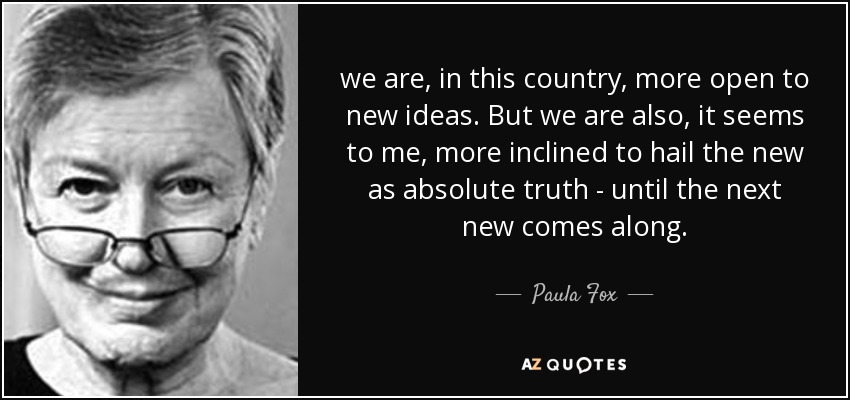 we are, in this country, more open to new ideas. But we are also, it seems to me, more inclined to hail the new as absolute truth - until the next new comes along. - Paula Fox