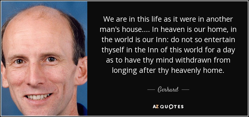 We are in this life as it were in another man's house.... In heaven is our home, in the world is our Inn: do not so entertain thyself in the Inn of this world for a day as to have thy mind withdrawn from longing after thy heavenly home. - Gerhard