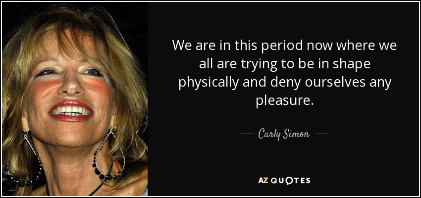 We are in this period now where we all are trying to be in shape physically and deny ourselves any pleasure. - Carly Simon