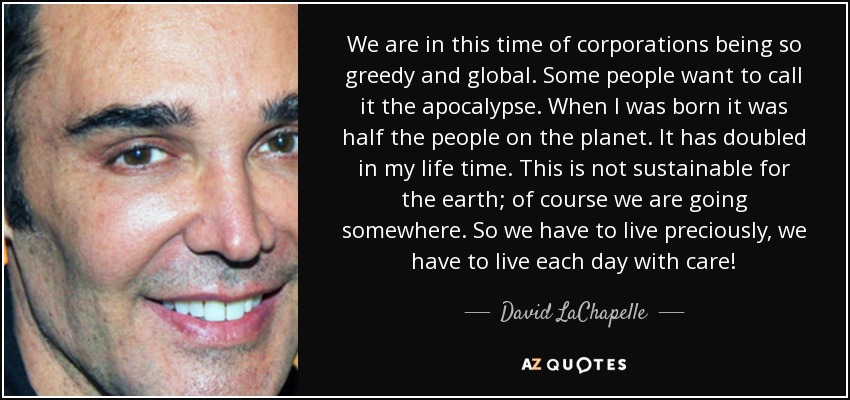 We are in this time of corporations being so greedy and global. Some people want to call it the apocalypse. When I was born it was half the people on the planet. It has doubled in my life time. This is not sustainable for the earth; of course we are going somewhere. So we have to live preciously, we have to live each day with care! - David LaChapelle