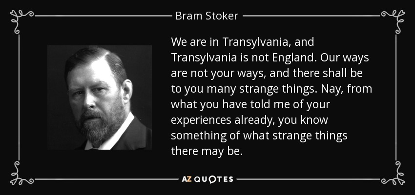 We are in Transylvania, and Transylvania is not England. Our ways are not your ways, and there shall be to you many strange things. Nay, from what you have told me of your experiences already, you know something of what strange things there may be. - Bram Stoker
