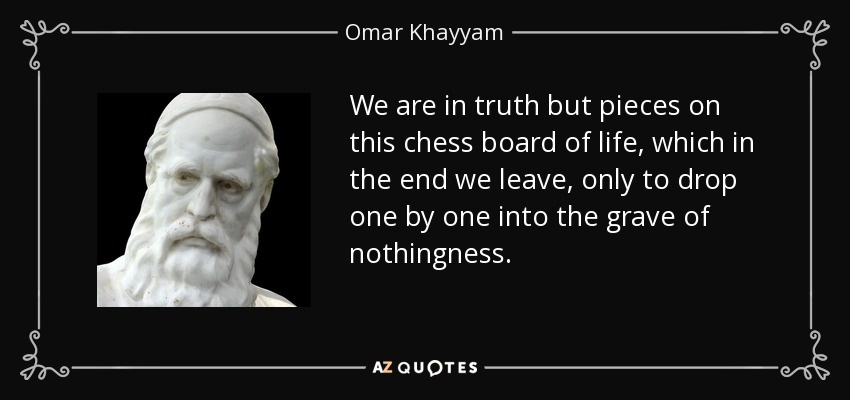 We are in truth but pieces on this chess board of life, which in the end we leave, only to drop one by one into the grave of nothingness. - Omar Khayyam