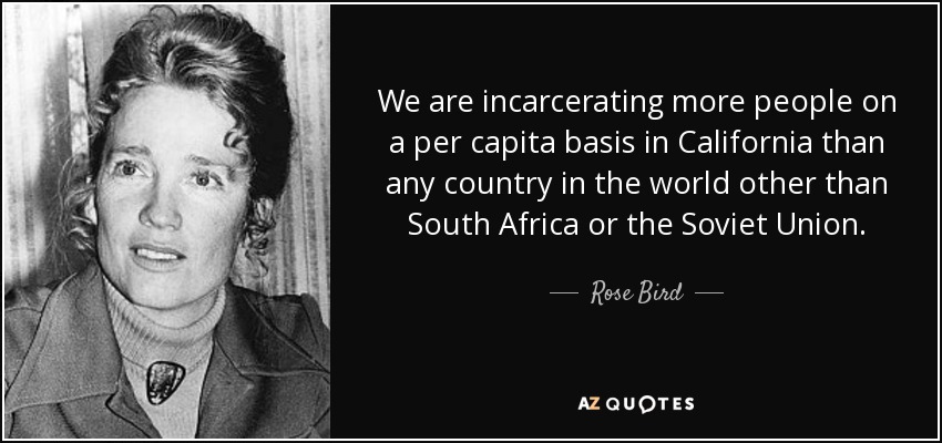 We are incarcerating more people on a per capita basis in California than any country in the world other than South Africa or the Soviet Union. - Rose Bird