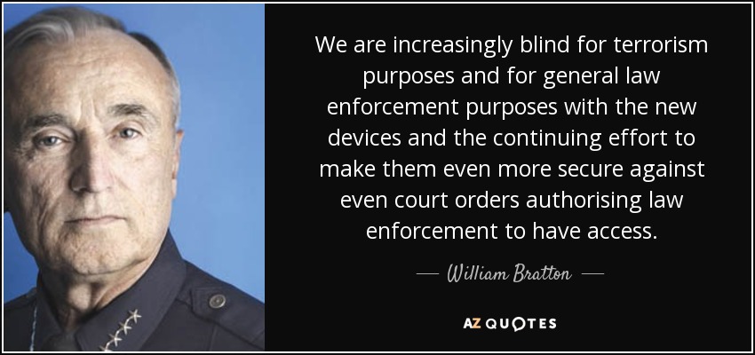 We are increasingly blind for terrorism purposes and for general law enforcement purposes with the new devices and the continuing effort to make them even more secure against even court orders authorising law enforcement to have access. - William Bratton