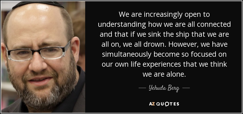 We are increasingly open to understanding how we are all connected and that if we sink the ship that we are all on, we all drown. However, we have simultaneously become so focused on our own life experiences that we think we are alone. - Yehuda Berg