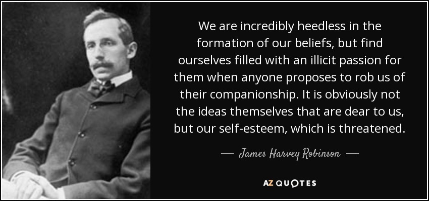 We are incredibly heedless in the formation of our beliefs, but find ourselves filled with an illicit passion for them when anyone proposes to rob us of their companionship. It is obviously not the ideas themselves that are dear to us, but our self-esteem, which is threatened. - James Harvey Robinson