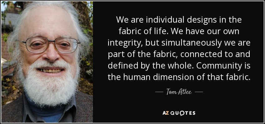 We are individual designs in the fabric of life. We have our own integrity, but simultaneously we are part of the fabric, connected to and defined by the whole. Community is the human dimension of that fabric. - Tom Atlee