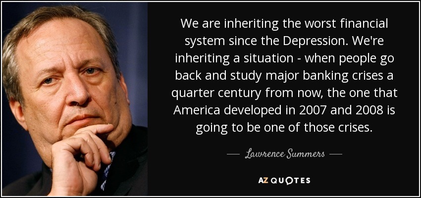 We are inheriting the worst financial system since the Depression. We're inheriting a situation - when people go back and study major banking crises a quarter century from now, the one that America developed in 2007 and 2008 is going to be one of those crises. - Lawrence Summers
