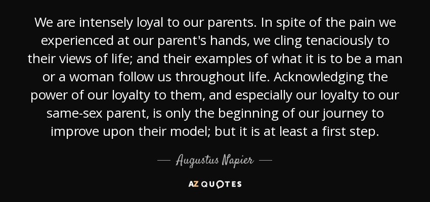 We are intensely loyal to our parents. In spite of the pain we experienced at our parent's hands, we cling tenaciously to their views of life; and their examples of what it is to be a man or a woman follow us throughout life. Acknowledging the power of our loyalty to them, and especially our loyalty to our same-sex parent, is only the beginning of our journey to improve upon their model; but it is at least a first step. - Augustus Napier