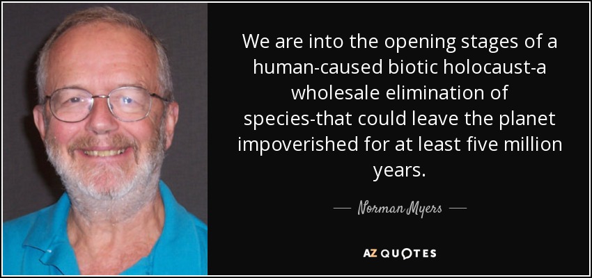 We are into the opening stages of a human-caused biotic holocaust-a wholesale elimination of species-that could leave the planet impoverished for at least five million years. - Norman Myers
