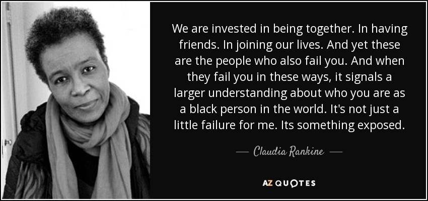 We are invested in being together. In having friends. In joining our lives. And yet these are the people who also fail you. And when they fail you in these ways, it signals a larger understanding about who you are as a black person in the world. It's not just a little failure for me. Its something exposed. - Claudia Rankine