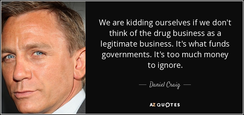 We are kidding ourselves if we don't think of the drug business as a legitimate business. It's what funds governments. It's too much money to ignore. - Daniel Craig