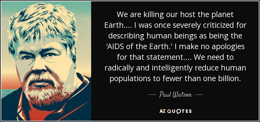 We are killing our host the planet Earth.... I was once severely criticized for describing human beings as being the 'AIDS of the Earth.' I make no apologies for that statement.... We need to radically and intelligently reduce human populations to fewer than one billion. - Paul Watson