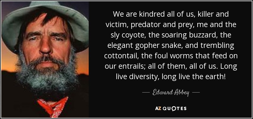 We are kindred all of us, killer and victim, predator and prey, me and the sly coyote, the soaring buzzard, the elegant gopher snake, and trembling cottontail, the foul worms that feed on our entrails; all of them, all of us. Long live diversity, long live the earth! - Edward Abbey