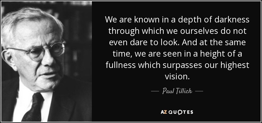 We are known in a depth of darkness through which we ourselves do not even dare to look. And at the same time, we are seen in a height of a fullness which surpasses our highest vision. - Paul Tillich