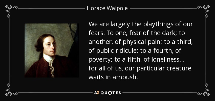 We are largely the playthings of our fears. To one, fear of the dark; to another, of physical pain; to a third, of public ridicule; to a fourth, of poverty; to a fifth, of loneliness ... for all of us, our particular creature waits in ambush. - Horace Walpole