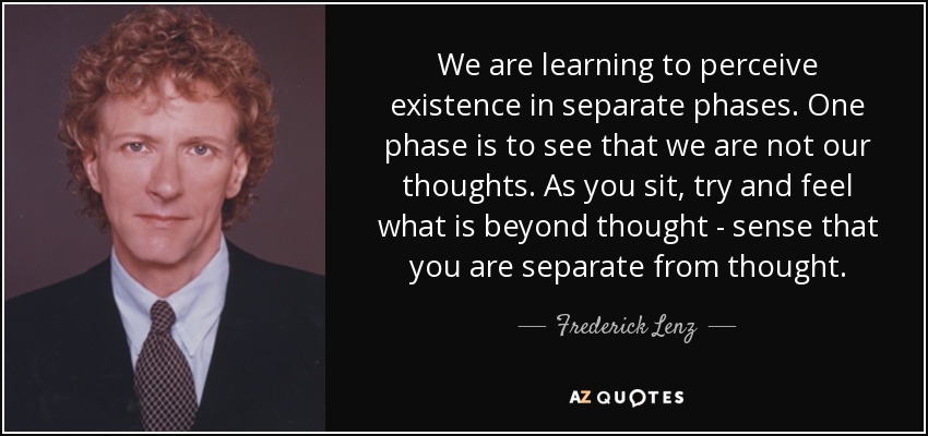 We are learning to perceive existence in separate phases. One phase is to see that we are not our thoughts. As you sit, try and feel what is beyond thought - sense that you are separate from thought. - Frederick Lenz