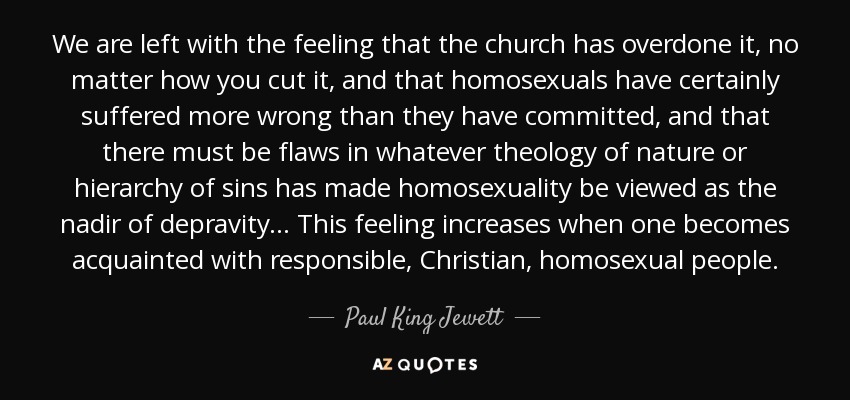 We are left with the feeling that the church has overdone it, no matter how you cut it, and that homosexuals have certainly suffered more wrong than they have committed, and that there must be flaws in whatever theology of nature or hierarchy of sins has made homosexuality be viewed as the nadir of depravity... This feeling increases when one becomes acquainted with responsible, Christian, homosexual people. - Paul King Jewett