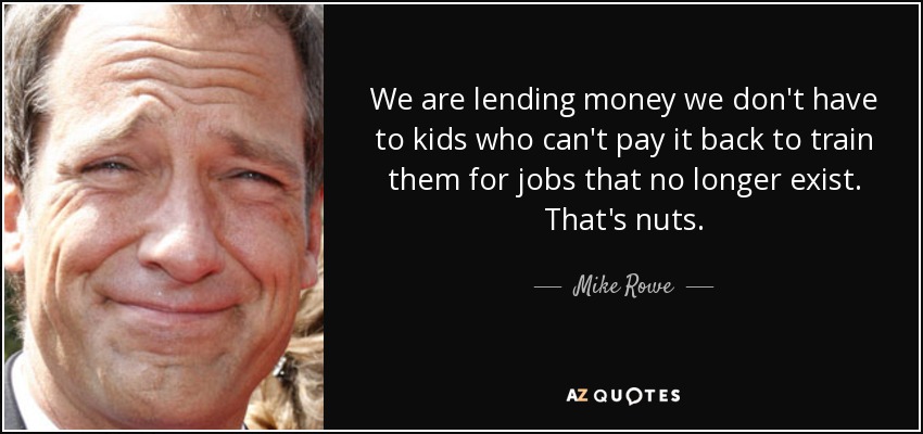 We are lending money we don't have to kids who can't pay it back to train them for jobs that no longer exist. That's nuts. - Mike Rowe