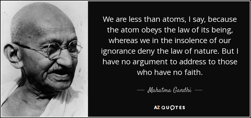 We are less than atoms, I say, because the atom obeys the law of its being, whereas we in the insolence of our ignorance deny the law of nature. But I have no argument to address to those who have no faith. - Mahatma Gandhi