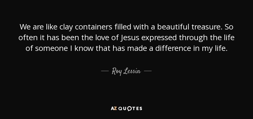 We are like clay containers filled with a beautiful treasure. So often it has been the love of Jesus expressed through the life of someone I know that has made a difference in my life. - Roy Lessin