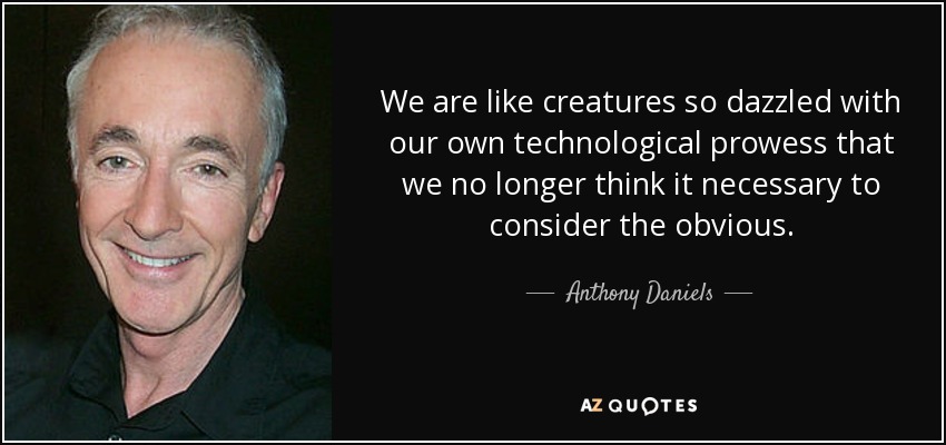 We are like creatures so dazzled with our own technological prowess that we no longer think it necessary to consider the obvious. - Anthony Daniels