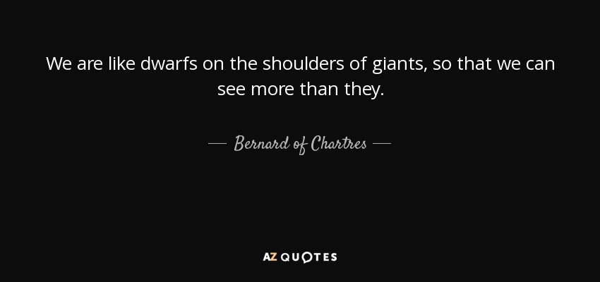 We are like dwarfs on the shoulders of giants, so that we can see more than they. - Bernard of Chartres