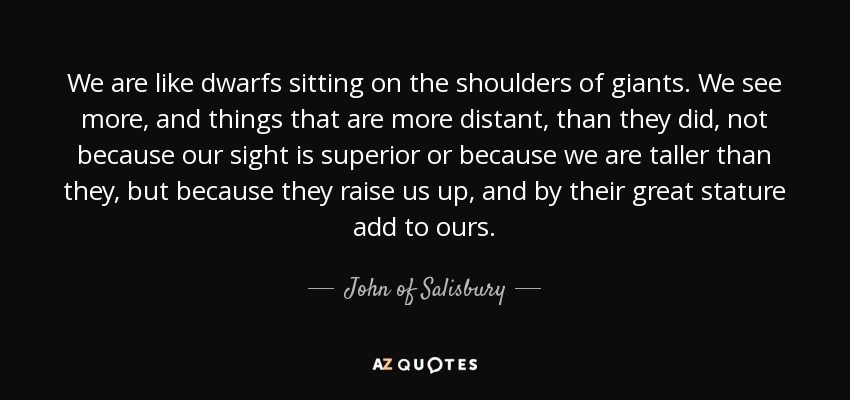 We are like dwarfs sitting on the shoulders of giants. We see more, and things that are more distant, than they did, not because our sight is superior or because we are taller than they, but because they raise us up, and by their great stature add to ours. - John of Salisbury