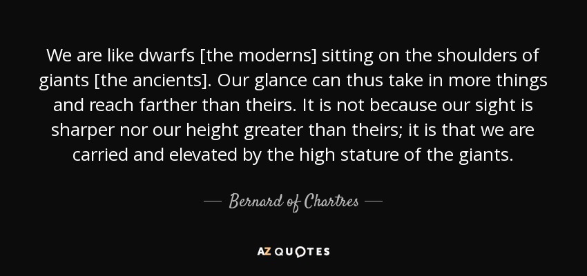 We are like dwarfs [the moderns] sitting on the shoulders of giants [the ancients]. Our glance can thus take in more things and reach farther than theirs. It is not because our sight is sharper nor our height greater than theirs; it is that we are carried and elevated by the high stature of the giants. - Bernard of Chartres