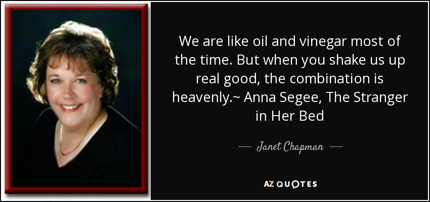 We are like oil and vinegar most of the time. But when you shake us up real good, the combination is heavenly.~ Anna Segee, The Stranger in Her Bed - Janet Chapman