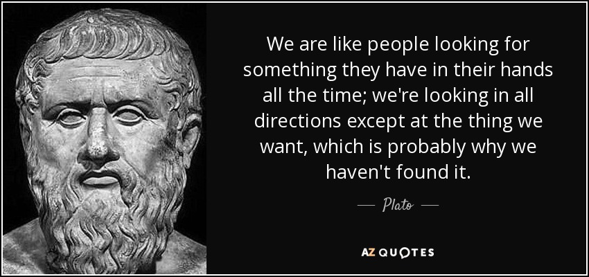 We are like people looking for something they have in their hands all the time; we're looking in all directions except at the thing we want, which is probably why we haven't found it. - Plato