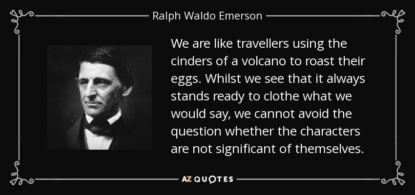 We are like travellers using the cinders of a volcano to roast their eggs. Whilst we see that it always stands ready to clothe what we would say, we cannot avoid the question whether the characters are not significant of themselves. - Ralph Waldo Emerson
