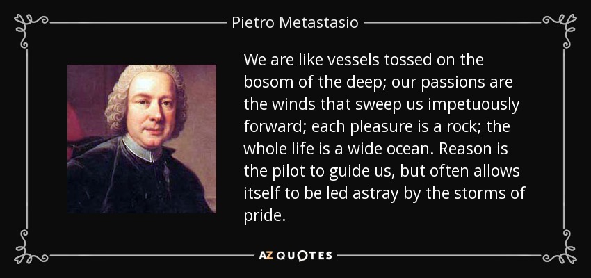 We are like vessels tossed on the bosom of the deep; our passions are the winds that sweep us impetuously forward; each pleasure is a rock; the whole life is a wide ocean. Reason is the pilot to guide us, but often allows itself to be led astray by the storms of pride. - Pietro Metastasio