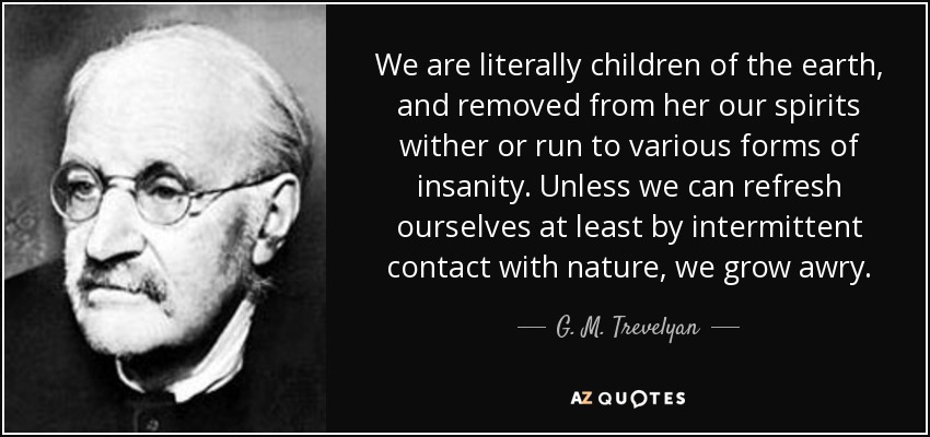 We are literally children of the earth, and removed from her our spirits wither or run to various forms of insanity. Unless we can refresh ourselves at least by intermittent contact with nature, we grow awry. - G. M. Trevelyan