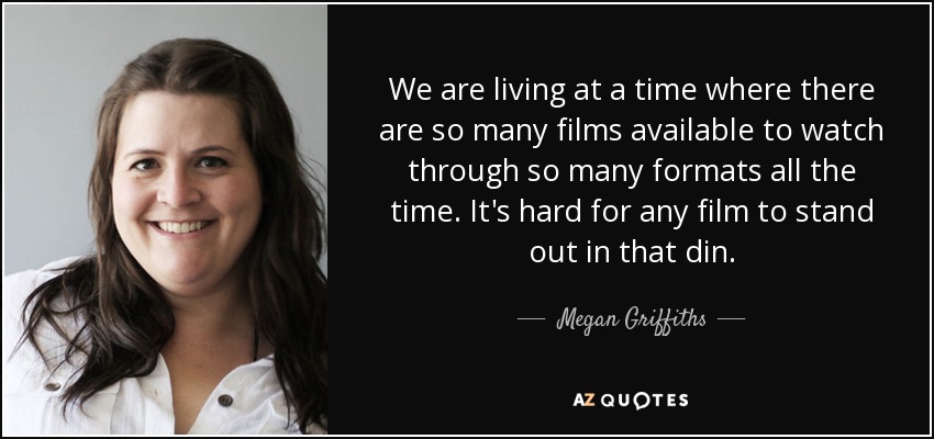 We are living at a time where there are so many films available to watch through so many formats all the time. It's hard for any film to stand out in that din. - Megan Griffiths