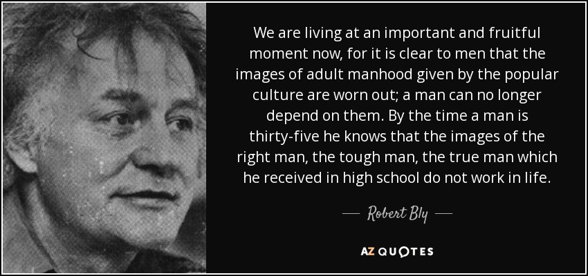 We are living at an important and fruitful moment now, for it is clear to men that the images of adult manhood given by the popular culture are worn out; a man can no longer depend on them. By the time a man is thirty-five he knows that the images of the right man, the tough man, the true man which he received in high school do not work in life. - Robert Bly