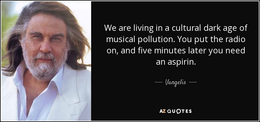We are living in a cultural dark age of musical pollution. You put the radio on, and five minutes later you need an aspirin. - Vangelis