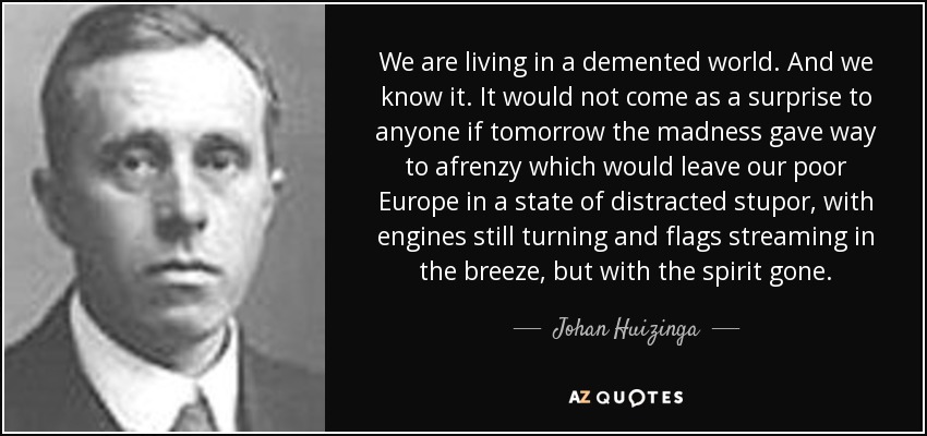 We are living in a demented world. And we know it. It would not come as a surprise to anyone if tomorrow the madness gave way to afrenzy which would leave our poor Europe in a state of distracted stupor, with engines still turning and flags streaming in the breeze, but with the spirit gone. - Johan Huizinga