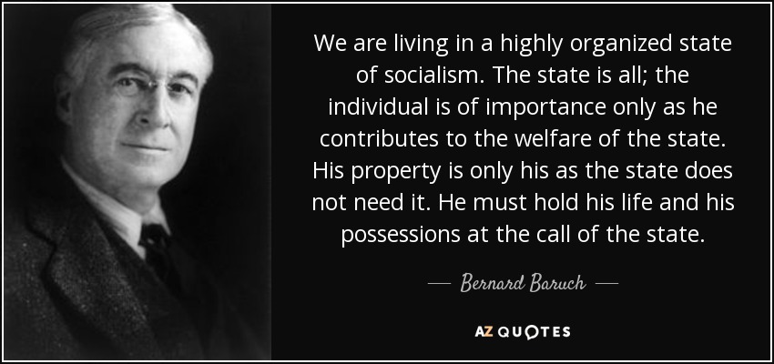 We are living in a highly organized state of socialism. The state is all; the individual is of importance only as he contributes to the welfare of the state. His property is only his as the state does not need it. He must hold his life and his possessions at the call of the state. - Bernard Baruch