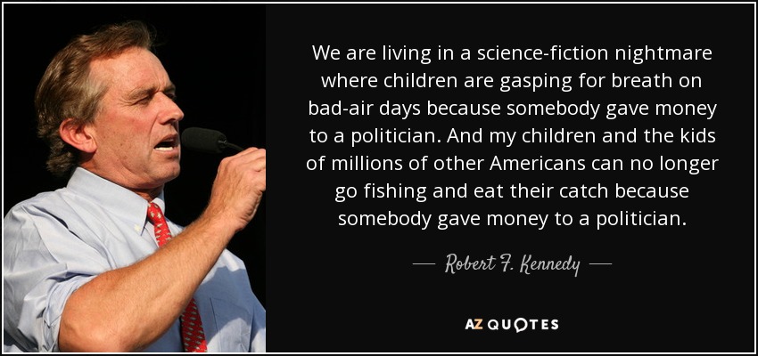 We are living in a science-fiction nightmare where children are gasping for breath on bad-air days because somebody gave money to a politician. And my children and the kids of millions of other Americans can no longer go fishing and eat their catch because somebody gave money to a politician. - Robert F. Kennedy, Jr.