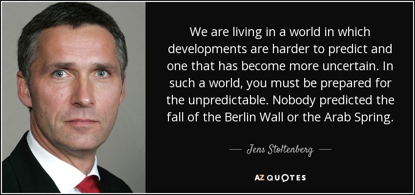 We are living in a world in which developments are harder to predict and one that has become more uncertain. In such a world, you must be prepared for the unpredictable. Nobody predicted the fall of the Berlin Wall or the Arab Spring. - Jens Stoltenberg
